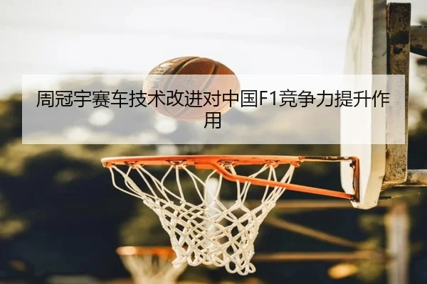 周冠宇赛车技术改进对中国F1竞争力提升作用